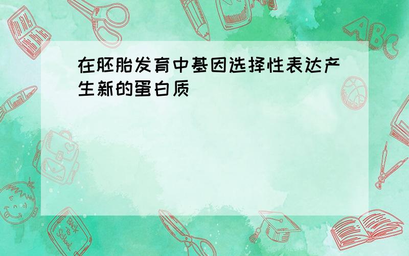 在胚胎发育中基因选择性表达产生新的蛋白质