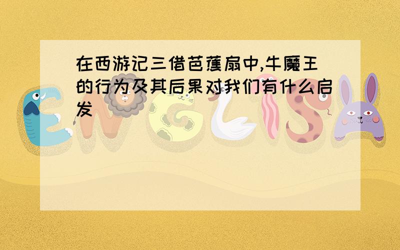 在西游记三借芭蕉扇中,牛魔王的行为及其后果对我们有什么启发