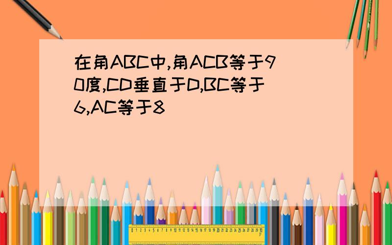 在角ABC中,角ACB等于90度,CD垂直于D,BC等于6,AC等于8