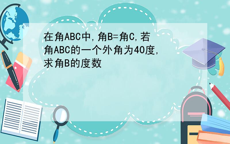 在角ABC中,角B=角C,若角ABC的一个外角为40度,求角B的度数