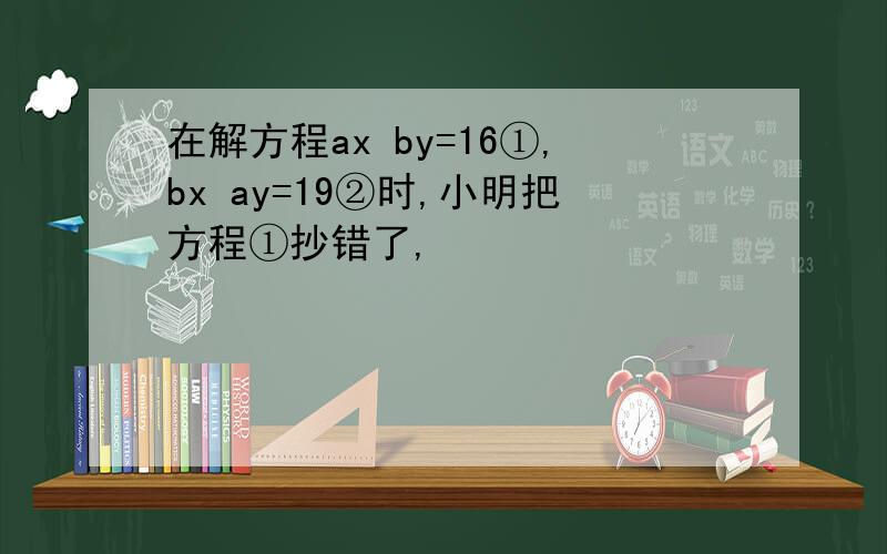 在解方程ax by=16①,bx ay=19②时,小明把方程①抄错了,