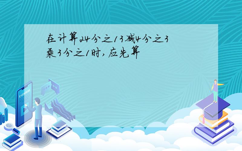 在计算24分之13减4分之3乘3分之1时,应先算