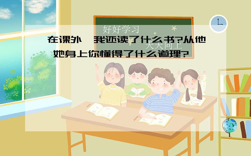 在课外,我还读了什么书?从他 她身上你懂得了什么道理?