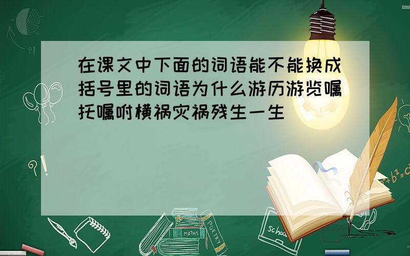 在课文中下面的词语能不能换成括号里的词语为什么游历游览嘱托嘱咐横祸灾祸残生一生