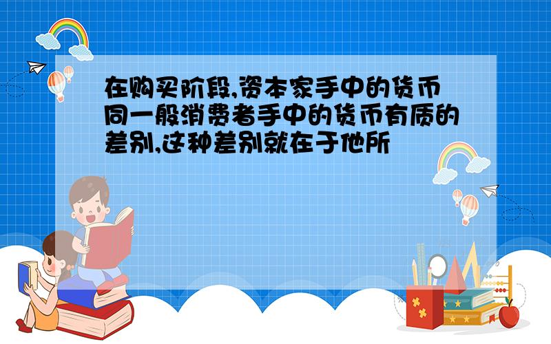 在购买阶段,资本家手中的货币同一般消费者手中的货币有质的差别,这种差别就在于他所