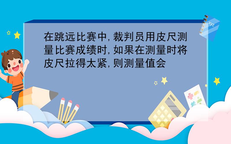 在跳远比赛中,裁判员用皮尺测量比赛成绩时,如果在测量时将皮尺拉得太紧,则测量值会