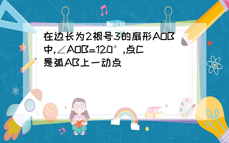 在边长为2根号3的扇形AOB中,∠AOB=120°,点C是弧AB上一动点