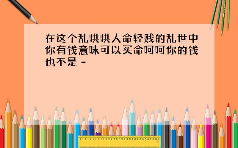 在这个乱哄哄人命轻贱的乱世中你有钱意味可以买命呵呵你的钱也不是 -