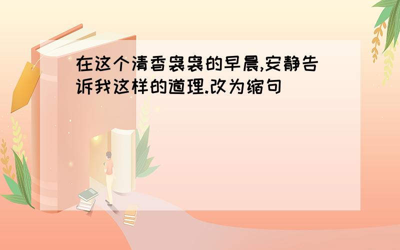 在这个清香袅袅的早晨,安静告诉我这样的道理.改为缩句