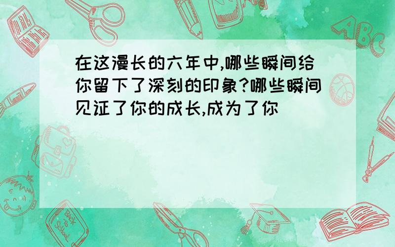 在这漫长的六年中,哪些瞬间给你留下了深刻的印象?哪些瞬间见证了你的成长,成为了你