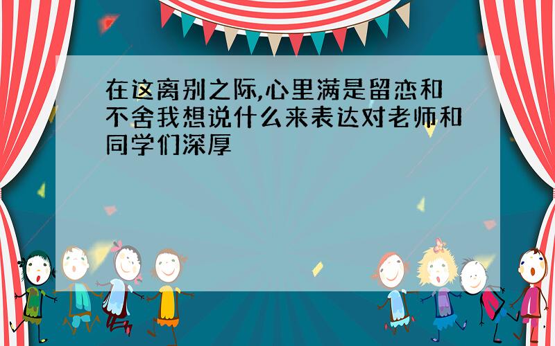 在这离别之际,心里满是留恋和不舍我想说什么来表达对老师和同学们深厚