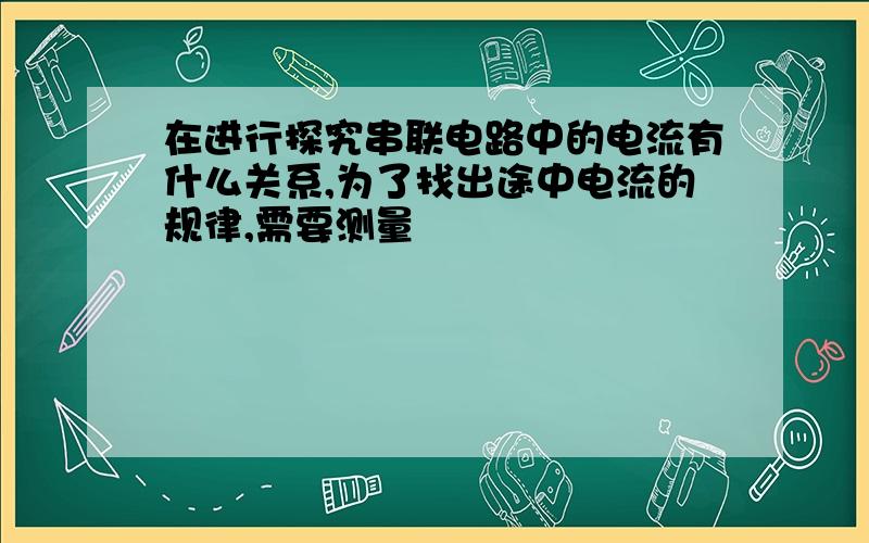 在进行探究串联电路中的电流有什么关系,为了找出途中电流的规律,需要测量