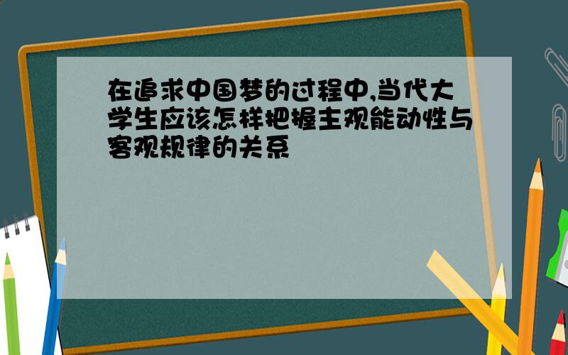 在追求中国梦的过程中,当代大学生应该怎样把握主观能动性与客观规律的关系