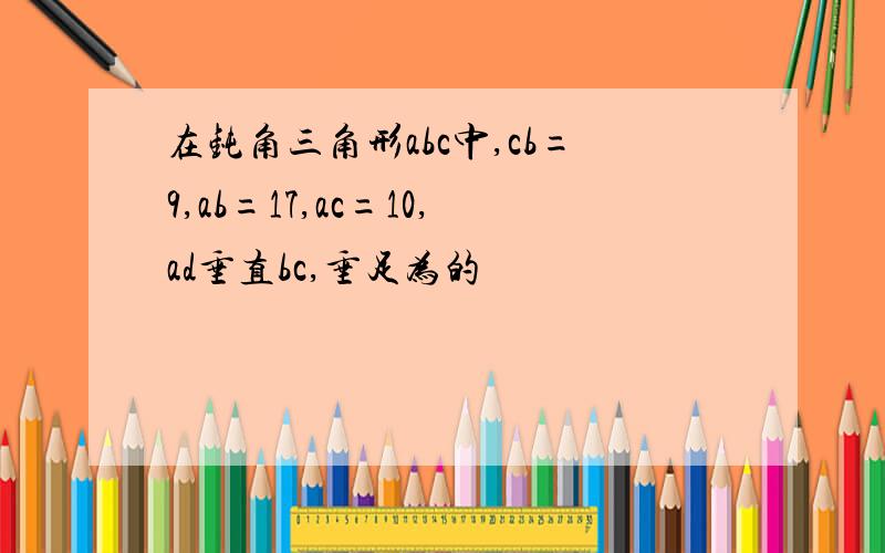 在钝角三角形abc中,cb=9,ab=17,ac=10,ad垂直bc,垂足为的