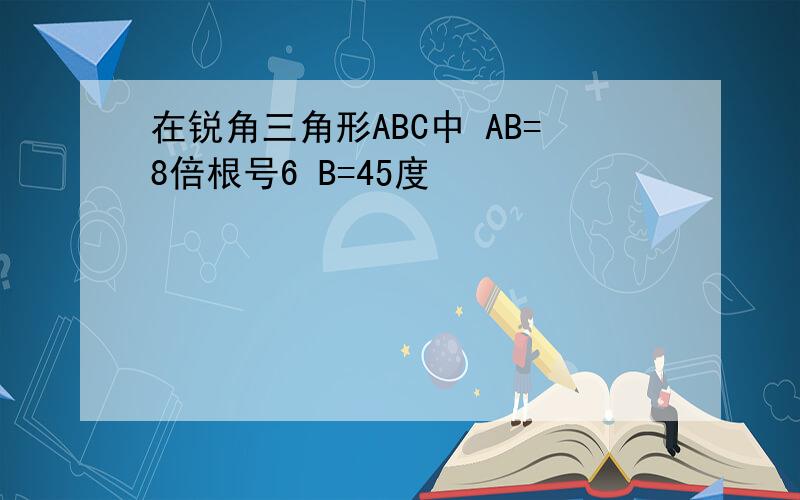 在锐角三角形ABC中 AB=8倍根号6 B=45度