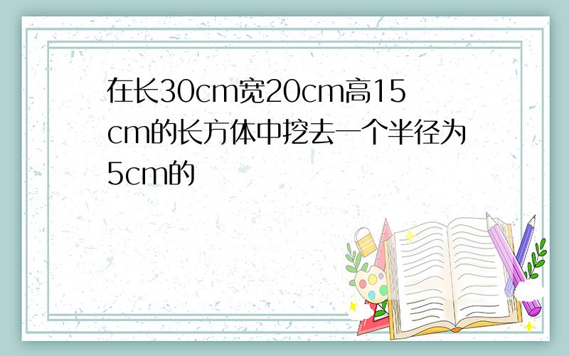 在长30cm宽20cm高15cm的长方体中挖去一个半径为5cm的