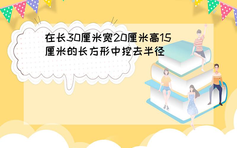 在长30厘米宽20厘米高15厘米的长方形中挖去半径