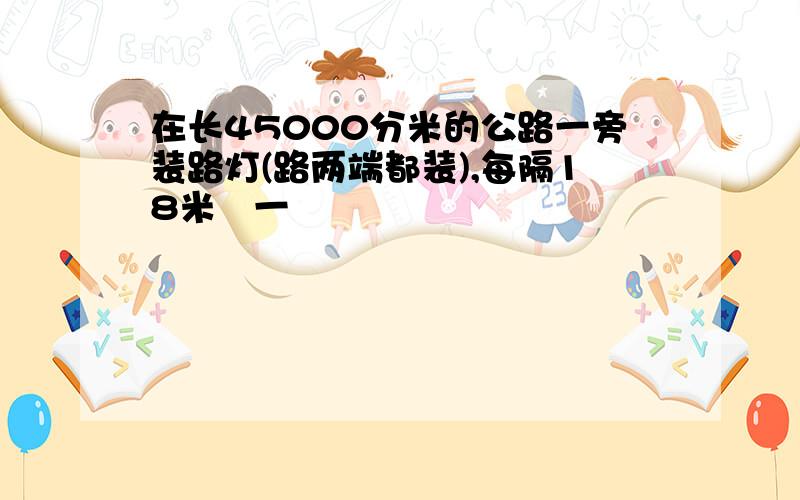 在长45000分米的公路一旁装路灯(路两端都装),每隔18米裝一