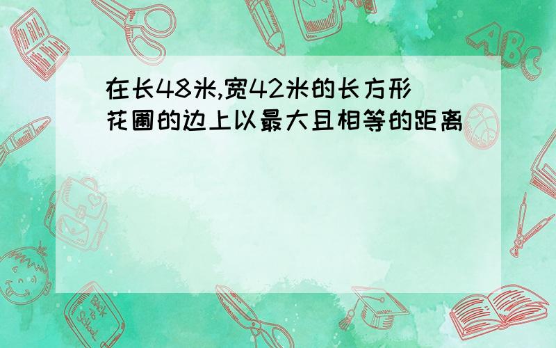 在长48米,宽42米的长方形花圃的边上以最大且相等的距离