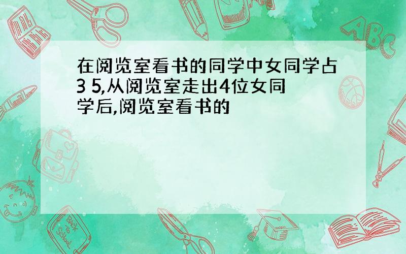 在阅览室看书的同学中女同学占3 5,从阅览室走出4位女同学后,阅览室看书的