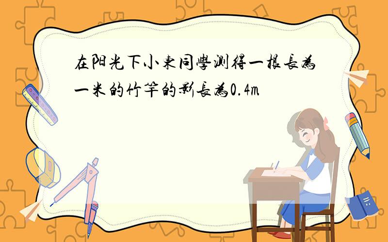 在阳光下小东同学测得一根长为一米的竹竿的影长为0.4m