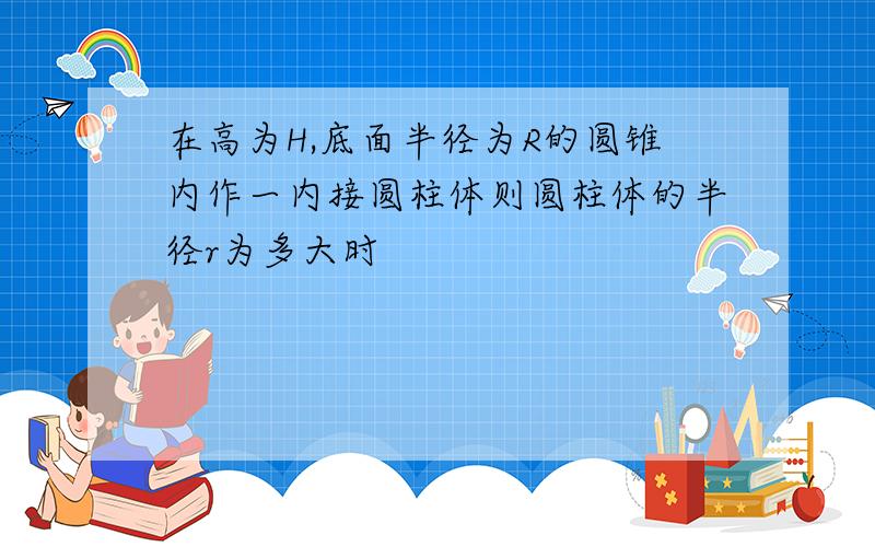 在高为H,底面半径为R的圆锥内作一内接圆柱体则圆柱体的半径r为多大时