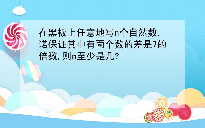 在黑板上任意地写n个自然数,诺保证其中有两个数的差是7的倍数,则n至少是几?