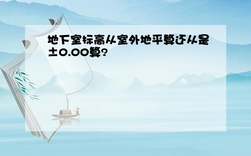 地下室标高从室外地平算还从是±0.00算?