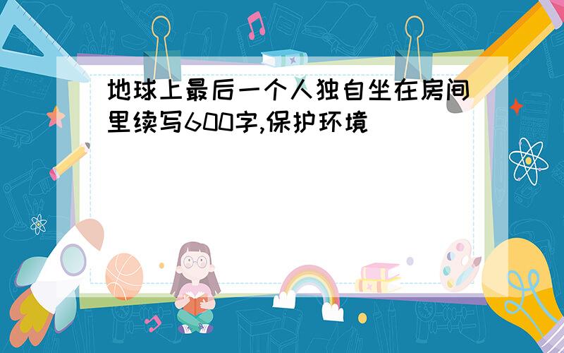 地球上最后一个人独自坐在房间里续写600字,保护环境