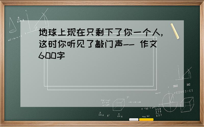 地球上现在只剩下了你一个人,这时你听见了敲门声-- 作文600字