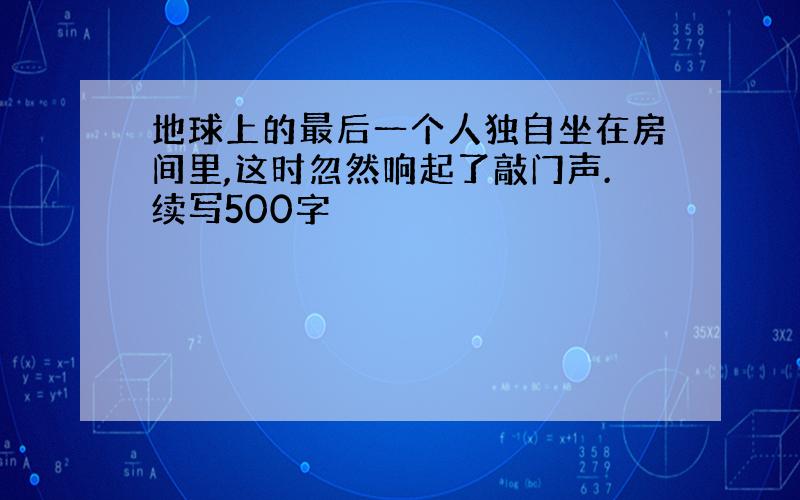 地球上的最后一个人独自坐在房间里,这时忽然响起了敲门声.续写500字