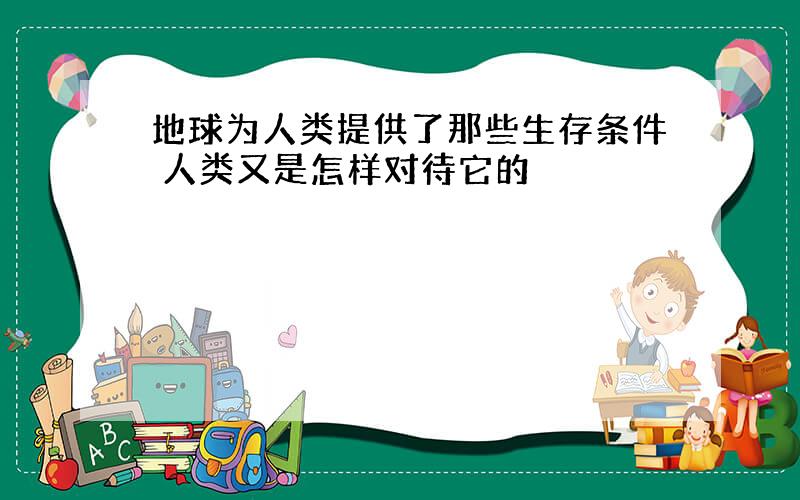 地球为人类提供了那些生存条件 人类又是怎样对待它的