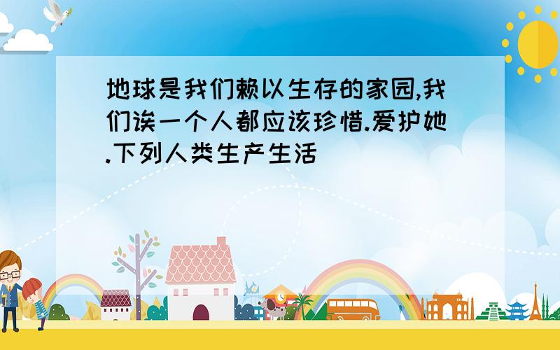 地球是我们赖以生存的家园,我们诶一个人都应该珍惜.爱护她.下列人类生产生活