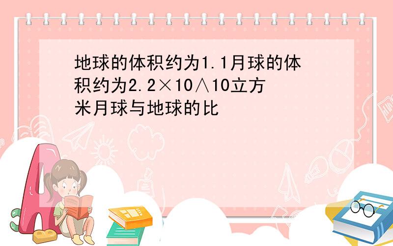 地球的体积约为1.1月球的体积约为2.2×10∧10立方米月球与地球的比