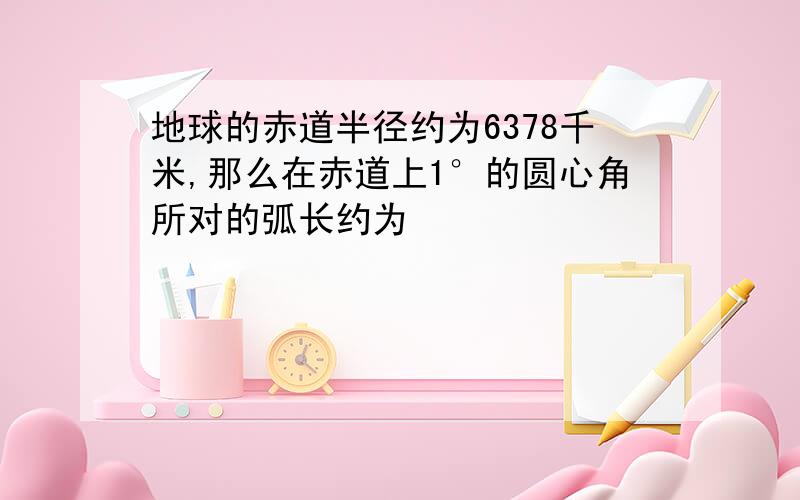 地球的赤道半径约为6378千米,那么在赤道上1°的圆心角所对的弧长约为