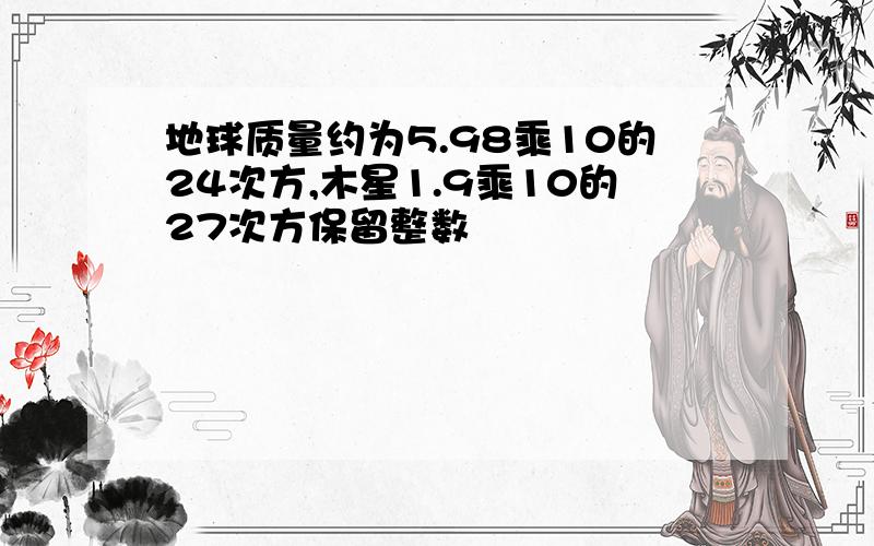 地球质量约为5.98乘10的24次方,木星1.9乘10的27次方保留整数