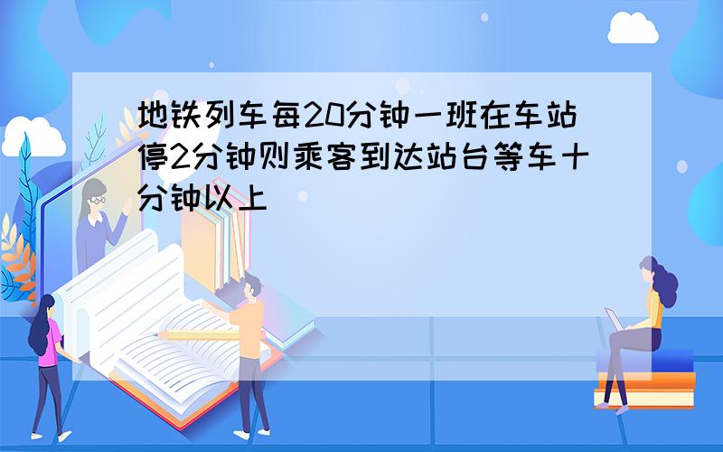 地铁列车每20分钟一班在车站停2分钟则乘客到达站台等车十分钟以上