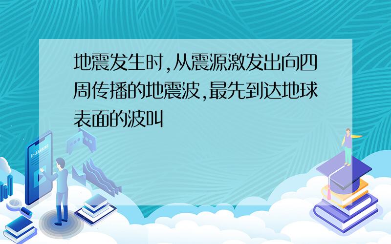 地震发生时,从震源激发出向四周传播的地震波,最先到达地球表面的波叫