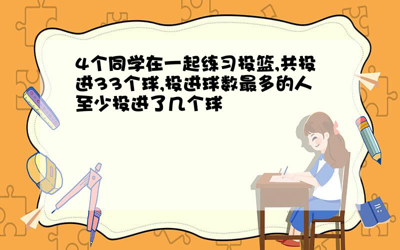 4个同学在一起练习投篮,共投进33个球,投进球数最多的人至少投进了几个球