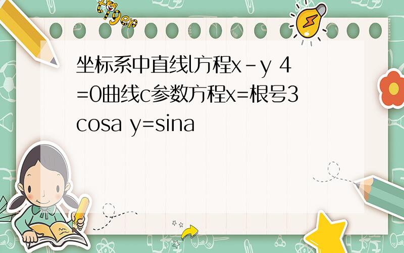 坐标系中直线l方程x-y 4=0曲线c参数方程x=根号3cosa y=sina