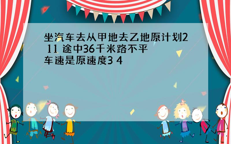 坐汽车去从甲地去乙地原计划2 11 途中36千米路不平 车速是原速度3 4