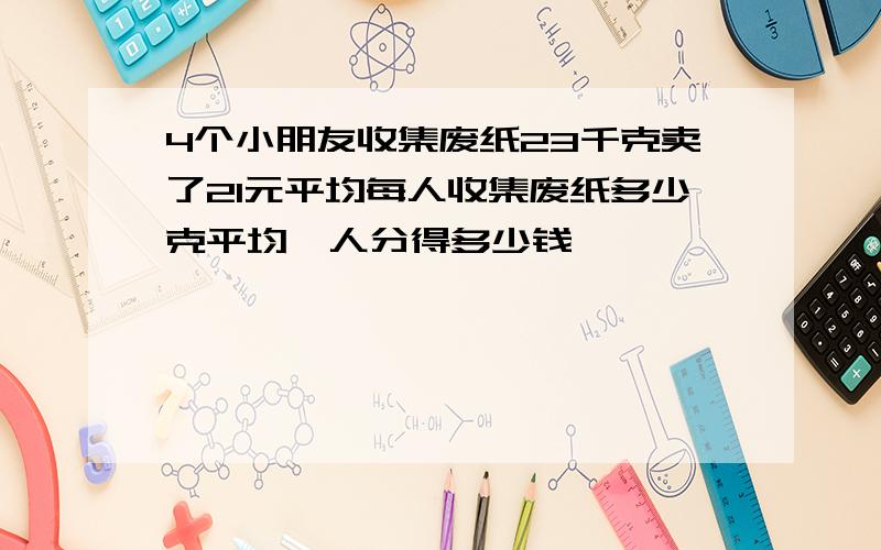 4个小朋友收集废纸23千克卖了21元平均每人收集废纸多少克平均毎人分得多少钱