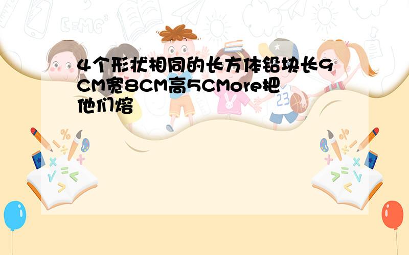 4个形状相同的长方体铅块长9CM宽8CM高5CMore把他们熔