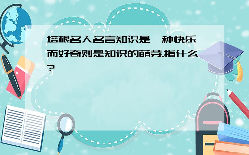 培根名人名言知识是一种快乐,而好奇则是知识的萌芽.指什么?