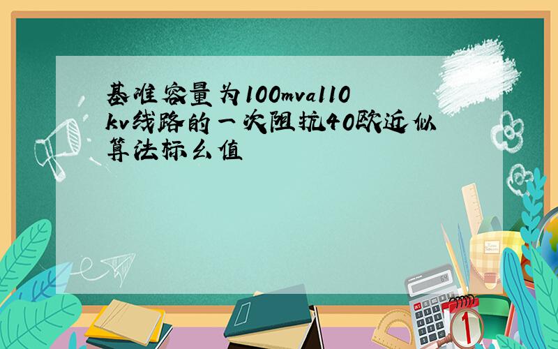 基准容量为100mva110kv线路的一次阻抗40欧近似算法标幺值