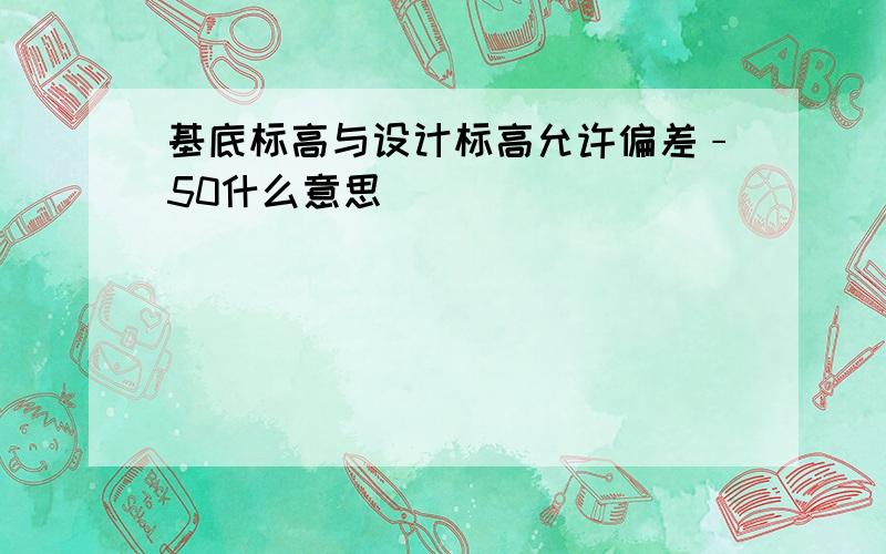 基底标高与设计标高允许偏差﹣50什么意思