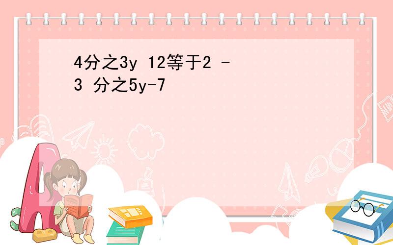 4分之3y 12等于2 - 3 分之5y-7