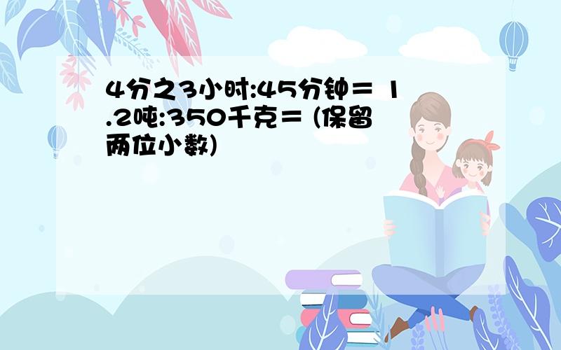 4分之3小时:45分钟＝ 1.2吨:350千克＝ (保留两位小数)