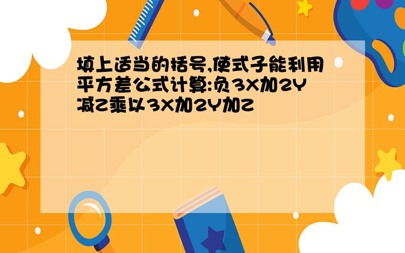 填上适当的括号,使式子能利用平方差公式计算:负3X加2Y减Z乘以3X加2Y加Z