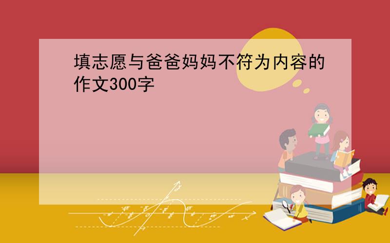 填志愿与爸爸妈妈不符为内容的作文300字